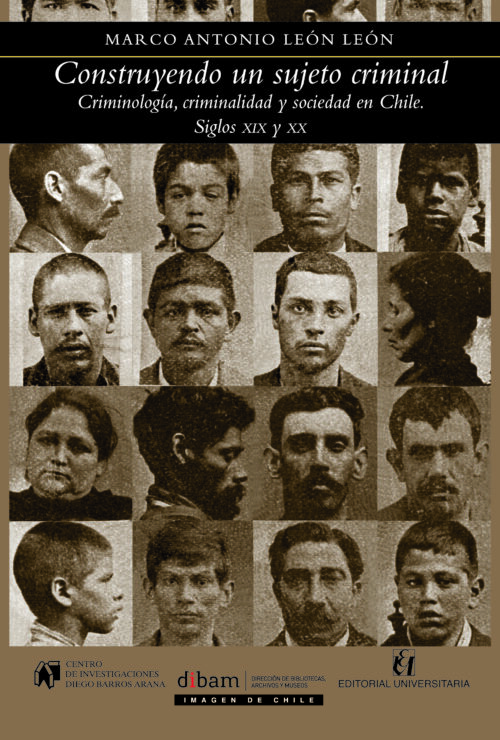Construyendo un sujeto criminal. Criminología, criminalidad y sociedad en Chile. Siglos XIX y XX